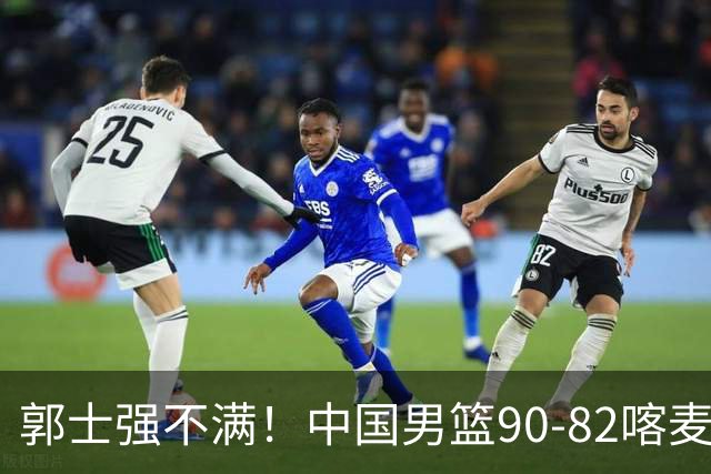 郭士强不满！中国男篮90-82喀麦隆！球员评分：2人满分，3人糟糕!